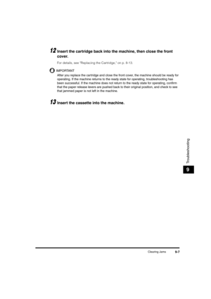 Page 95Clearing Jams9-7
Troubleshooting
9
12Insert the cartridge back into the machine, then close the front 
cover.
For details, see Replacing the Cartridge, on p. 8-13.
IMPORTANT
After you replace the cartridge and close the front cover, the machine should be ready for 
operating. If the machine returns to the ready state for operating, troubleshooting has 
been successful. If the machine does not return to the ready state for operating, confirm 
that the paper release levers are pushed back to their original...