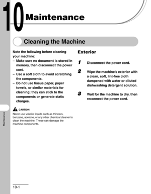 Page 10710-1
Maintenance
Maintenance
Cleaning the Machine
Note the following before cleaning 
your machine:
– Make sure no document is stored in 
memory, then disconnect the power 
cord.
– Use a soft cloth to avoid scratching 
the components.
– Do not use tissue paper, paper 
towels, or similar materials for 
cleaning; they can stick to the 
components or generate static 
charges.
CAUTION
Never use volatile liquids such as thinners, 
benzene, acetone, or any other chemical cleaner to 
clean the machine. These...