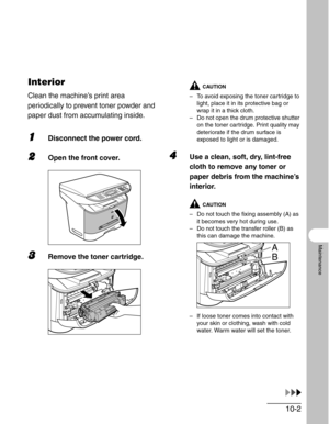 Page 10810-2
Maintenance
Interior
Clean the machine’s print area 
periodically to prevent toner powder and 
paper dust from accumulating inside.
1Disconnect the power cord.
2Open the front cover.
3Remove the toner cartridge.
CAUTION
– To avoid exposing the toner cartridge to 
light, place it in its protective bag or 
wrap it in a thick cloth.
– Do not open the drum protective shutter 
on the toner cartridge. Print quality may 
deteriorate if the drum surface is 
exposed to light or is damaged. 
4Use a clean,...