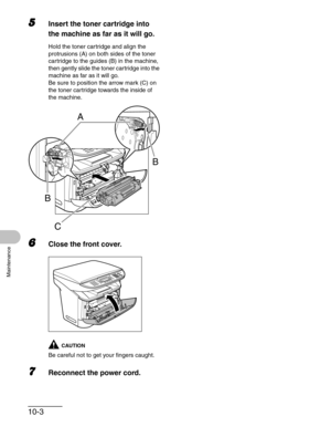 Page 10910-3
Maintenance
5Insert the toner cartridge into 
the machine as far as it will go.
Hold the toner cartridge and align the 
protrusions (A) on both sides of the toner 
cartridge to the guides (B) in the machine, 
then gently slide the toner cartridge into the 
machine as far as it will go.
Be sure to position the arrow mark (C) on 
the toner cartridge towards the inside of 
the machine.
6Close the front cover.
CAUTION
Be careful not to get your fingers caught.
7Reconnect the power cord.
A
BB
C 