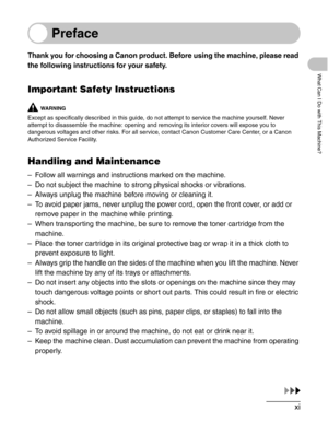 Page 12xi
What Can I Do with This Machine?
Preface
Thank you for choosing a Canon product. Before using the machine, please read 
the following instructions for your safety.
Important Safety Instructions
WA R N I N G
Except as specifically described in this guide, do not attempt to service the machine yourself. Never 
attempt to disassemble the machine: opening and removing its interior covers will expose you to 
dangerous voltages and other risks. For all service, contact Canon Customer Care Center, or a Canon...