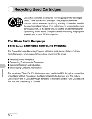 Page 11510-9
Maintenance
Recycling Used Cartridges
The Clean Earth Campaign
●THE Canon CARTRIDGE RECYCLING PROGRAM
The Canon Cartridge Recycling Program fulfills the first initiative of Canon’s Clean 
Earth Campaign, which supports four critical environmental areas:
●Recycling in the Workplace
●Conserving Environmental Resources
●Scientific Research and Education
●Encouraging Outdoors Appreciation
The remaining “Clean Earth” initiatives are supported in the U.S. through sponsorships 
of the National Park...