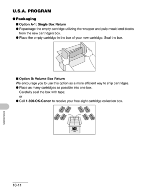 Page 11710-11
Maintenance
U.S.A. PROGRAM
●Packaging
■Option A-1: Single Box Return
●Repackage the empty cartridge utilizing the wrapper and pulp mould end-blocks 
from the new cartridge’s box.
●Place the empty cartridge in the box of your new cartridge. Seal the box.
■Option B: Volume Box Return
We encourage you to use this option as a more efficient way to ship cartridges.
●Place as many cartridges as possible into one box. 
Carefully seal the box with tape;
or
●Call 1-800-OK-Canon to receive your free eight...