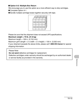 Page 11810-12
Maintenance
■Option A-2: Multiple Box Return
We encourage you to use this option as a more efficient way to ship cartridges.
●Complete Option A-1.
●Bundle multiple cartridge boxes together securely with tape.
Please be sure that the shipment does not exceed UPS specifications.
Maximum weight = 70 lb. (31.8 kg)
Maximum length = 108 in. (2,743 mm)
Maximum girth (length + 2 x width + 2 x height) = 130 in. (3,302 mm)
If your shipment exceeds the above limits, please call 1-800-OK-Canon for special...