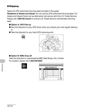 Page 11910-13
Maintenance
●Shipping
Apply the UPS authorized returning label provided in this guide.
Residents of Alaska and Hawaii: Do not use the UPS authorized returning label. For 
Alaska and Hawaii Canon set up alternative mail service with the U.S. Postal Service.
Please call 1-800-OK-Canon to receive U.S. Postal Service merchandise returning 
label.
■Option A: UPS Pick-up
●Give the shipment to your UPS driver when you receive your next regular delivery;
or
●Take the shipment to your local UPS receiving...