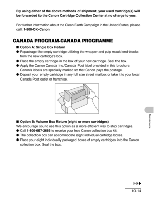 Page 12010-14
Maintenance
By using either of the above methods of shipment, your used cartridge(s) will 
be forwarded to the Canon Cartridge Collection Center at no charge to you.
For further information about the Clean Earth Campaign in the United States, please 
call: 1-800-OK-Canon
CANADA PROGRAM-CANADA PROGRAMME
■Option A: Single Box Return
●Repackage the empty cartridge utilizing the wrapper and pulp mould end-blocks 
from the new cartridge’s box.
●Place the empty cartridge in the box of your new cartridge....