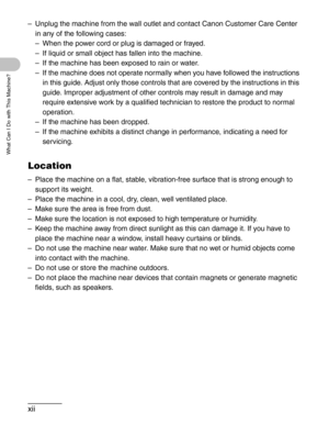 Page 13xii
What Can I Do with This Machine?
– Unplug the machine from the wall outlet and contact Canon Customer Care Center 
in any of the following cases:
– When the power cord or plug is damaged or frayed.
– If liquid or small object has fallen into the machine.
– If the machine has been exposed to rain or water.
– If the machine does not operate normally when you have followed the instructions 
in this guide. Adjust only those controls that are covered by the instructions in this 
guide. Improper adjustment...