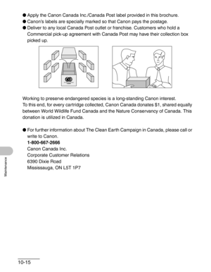 Page 12110-15
Maintenance
●Apply the Canon Canada Inc./Canada Post label provided in this brochure. 
●Canon’s labels are specially marked so that Canon pays the postage.
●Deliver to any local Canada Post outlet or franchise. Customers who hold a 
Commercial pick-up agreement with Canada Post may have their collection box 
picked up.
Working to preserve endangered species is a long-standing Canon interest. 
To this end, for every cartridge collected, Canon Canada donates $1, shared equally 
between World Wildlife...