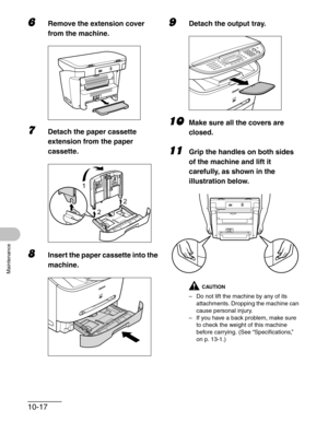 Page 12310-17
Maintenance
6Remove the extension cover 
from the machine.
7Detach the paper cassette 
extension from the paper 
cassette.
8Insert the paper cassette into the 
machine.
9Detach the output tray.
10Make sure all the covers are 
closed.
11Grip the handles on both sides 
of the machine and lift it 
carefully, as shown in the 
illustration below.
CAUTION
– Do not lift the machine by any of its 
attachments. Dropping the machine can 
cause personal injury.
– If you have a back problem, make sure 
to...