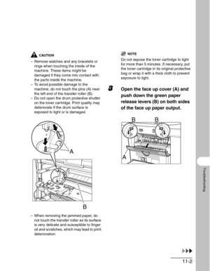 Page 12611-2
Troubleshooting
CAUTION
– Remove watches and any bracelets or 
rings when touching the inside of the 
machine. These items might be 
damaged if they come into contact with 
the parts inside the machine.
– To avoid possible damage to the 
machine, do not touch the pins (A) near 
the left end of the transfer roller (B).
– Do not open the drum protective shutter 
on the toner cartridge. Print quality may 
deteriorate if the drum surface is 
exposed to light or is damaged. 
– When removing the jammed...