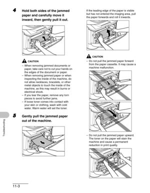 Page 12711-3
Troubleshooting
4Hold both sides of the jammed 
paper and carefully move it 
inward, then gently pull it out.
CAUTION
– When removing jammed documents or 
paper, take care not to cut your hands on 
the edges of the document or paper.
– When removing jammed paper or when 
inspecting the inside of the machine, do 
not allow necklaces, bracelets, or other 
metal objects to touch the inside of the 
machine, as this may result in burns or 
electrical shock.
– If you tear the paper, remove any torn...