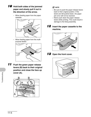 Page 12911-5
Troubleshooting
10Hold both sides of the jammed 
paper and slowly pull it out in 
the direction of the arrow.
– When feeding paper from the paper 
cassette:
– When feeding paper from the multi-
purpose feeder:
11Push the green paper release 
levers (B) back to their original 
position and close the face up 
cover (A).
NOTE
– Be sure to push the paper release levers 
back to their original position. If the 
levers are left pushed down, the paper 
jam error will not be resolved.
– Never push down the...