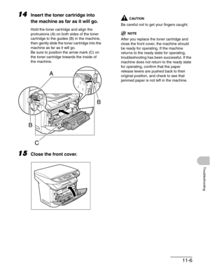 Page 13011-6
Troubleshooting
14Insert the toner cartridge into 
the machine as far as it will go.
Hold the toner cartridge and align the 
protrusions (A) on both sides of the toner 
cartridge to the guides (B) in the machine, 
then gently slide the toner cartridge into the 
machine as far as it will go.
Be sure to position the arrow mark (C) on 
the toner cartridge towards the inside of 
the machine.
15Close the front cover.
CAUTION
Be careful not to get your fingers caught.
NOTE
After you replace the toner...