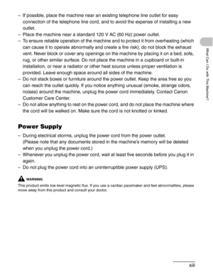 Page 14xiii
What Can I Do with This Machine?
– If possible, place the machine near an existing telephone line outlet for easy 
connection of the telephone line cord, and to avoid the expense of installing a new 
outlet.
– Place the machine near a standard 120 V AC (60 Hz) power outlet.
– To ensure reliable operation of the machine and to protect it from overheating (which 
can cause it to operate abnormally and create a fire risk), do not block the exhaust 
vent. Never block or cover any openings on the machine...