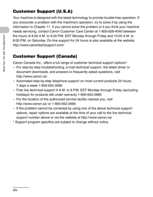 Page 15xiv
What Can I Do with This Machine?
Customer Support (U.S.A)
Your machine is designed with the latest technology to provide trouble-free operation. If 
you encounter a problem with the machine’s operation, try to solve it by using the 
information in Chapter 11. If you cannot solve the problem or if you think your machine 
needs servicing, contact Canon Customer Care Center at 1-800-828-4040 between 
the hours of 8:00 A.M. to 8:00 P.M. EST Monday through Friday and 10:00 A.M. to 
8:00 P.M. on Saturday....