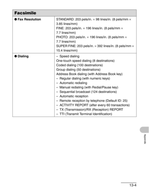 Page 15613-4
Appendix
●Fax ResolutionSTANDARD: 203 pels/in. × 98 lines/in. (8 pels/mm × 
3.85 lines/mm)
FINE: 203 pels/in. 
× 196 lines/in. (8 pels/mm × 
7.7 lines/mm)
PHOTO: 203 pels/in. 
× 196 lines/in. (8 pels/mm × 
7.7 lines/mm)
SUPER FINE: 203 pels/in. 
× 392 lines/in. (8 pels/mm × 
15.4 lines/mm)
●Dialing– Speed dialing
One-touch speed dialing (8 destinations)
Coded dialing (100 destinations)
Group dialing (50 destinations)
Address Book dialing (with Address Book key)
– Regular dialing (with numeric keys)...