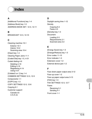 Page 15813-6
Appendix
Index
A
[Additional Functions] key 1-4
[Address Book] key 1-5
ADDRESS BOOK SET. 12-3, 12-11
B
BROADCAST 12-3, 12-10
C
Cleaning machine 10-1
Exterior 10-1
Interior 10-2
Scanning area 10-4
[Clear] key 1-4
Clearing Paper Jams 11-1
[Coded Dial] key 1-5, 4-31
Coded dialing 4-6
Deleting 4-19
Editing 4-16
Registering 4-14
Using 4-31
[Collate/2 on 1] key 1-4
COMMON SETTINGS 12-3, 12-5
Components 1-1
[COPY] key 1-3
COPY SETTINGS 12-3, 12-6
Copying 6-1
Customer support
Canada xiv
U.S.A xiv
D
Daylight...