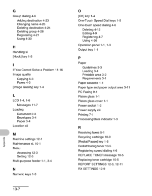 Page 15913-7
Appendix
G
Group dialing 4-6
Adding destination 4-23
Changing name 4-26
Deleting destination 4-24
Deleting group 4-28
Registering 4-21
Using 4-30
H
Handling xi
[Hook] key 1-5
I
If You Cannot Solve a Problem 11-16
Image quality
Copying 6-3
Faxes 4-3
[Image Quality] key 1-4
L
LCD 1-4, 1-6
Messages 11-7
Loading
Document 2-3
Envelopes 3-4
Paper 3-4
Location xii
M
Machine settings 12-1
Maintenance xi, 10-1
Menu
Accessing 12-3
Setting 12-5
Multi-purpose feeder 1-1, 3-4
N
Numeric keys 1-3
O
[OK] key 1-4...