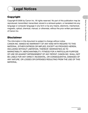 Page 18xvii
What Can I Do with This Machine?
Legal Notices
Copyright
Copyright © 2006 by Canon Inc. All rights reserved. No part of this publication may be 
reproduced, transmitted, transcribed, stored in a retrieval system, or translated into any 
language or computer language in any form or by any means, electronic, mechanical, 
magnetic, optical, chemical, manual, or otherwise, without the prior written permission 
of Canon Inc.
Disclaimer
The information in this document is subject to change without...