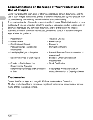 Page 19xviii
What Can I Do with This Machine?
Legal Limitations on the Usage of Your Product and the 
Use of Images
Using your product to scan, print or otherwise reproduce certain documents, and the 
use of such images as scanned, printed or otherwise reproduced by your product, may 
be prohibited by law and may result in criminal and/or civil liability. 
A non-exhaustive list of these documents is set forth below. This list is intended to be a 
guide only. If you are uncertain about the legality of using your...