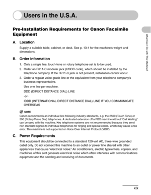 Page 20xix
What Can I Do with This Machine?
Users in the U.S.A.
Pre-Installation Requirements for Canon Facsimile 
Equipment
A. Location
Supply a suitable table, cabinet, or desk. See p. 13-1 for the machine’s weight and 
dimensions.
B. Order Information
1. Only a single line, touch-tone or rotary telephone set is to be used.
2. Order an RJ11-C modular jack (USOC code), which should be installed by the 
telephone company. If the RJ11-C jack is not present, installation cannot occur.
3. Order a regular voice...