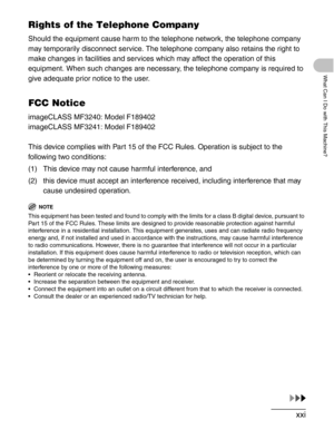 Page 22xxi
What Can I Do with This Machine?
Rights of the Telephone Company
Should the equipment cause harm to the telephone network, the telephone company 
may temporarily disconnect service. The telephone company also retains the right to 
make changes in facilities and services which may affect the operation of this 
equipment. When such changes are necessary, the telephone company is required to 
give adequate prior notice to the user.
FCC Notice
imageCLASS MF3240: Model F189402
imageCLASS MF3241: Model...