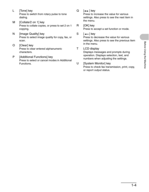 Page 321-4
Before Using the Machine
L[Tone] key
Press to switch from rotary pulse to tone 
dialing.
M [Collate/2 on 1] key
Press to collate copies, or press to set 2 on 1 
copying.
N [Image Quality] key
Press to select image quality for copy, fax, or 
scan.
O [Clear] key
Press to clear entered alphanumeric 
characters.
P [Additional Functions] key
Press to select or cancel modes in Additional 
Functions.
Q[ ] key
Press to increase the value for various 
settings. Also press to see the next item in 
the menu....
