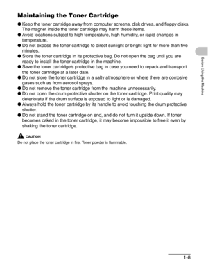 Page 361-8
Before Using the Machine
Maintaining the Toner Cartridge
●Keep the toner cartridge away from computer screens, disk drives, and floppy disks. 
The magnet inside the toner cartridge may harm these items.
●Avoid locations subject to high temperature, high humidity, or rapid changes in 
temperature.
●Do not expose the toner cartridge to direct sunlight or bright light for more than five 
minutes.
●Store the toner cartridge in its protective bag. Do not open the bag until you are 
ready to install the...