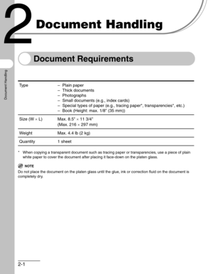 Page 412-1
Document Handling
Document Handling
Document Requirements
* When copying a transparent document such as tracing paper or transparencies, use a piece of plain 
white paper to cover the document after placing it face-down on the platen glass.
NOTE
Do not place the document on the platen glass until the glue, ink or correction fluid on the document is 
completely dry.
Type – Plain paper
– Thick documents
– Photographs
– Small documents (e.g., index cards)
– Special types of paper (e.g., tracing paper*,...