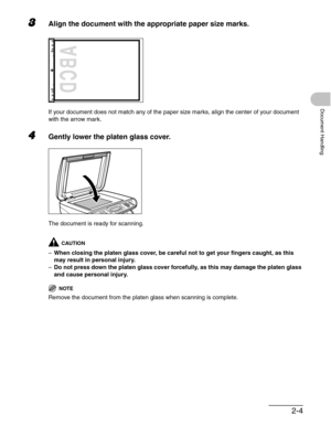 Page 442-4
Document Handling
3Align the document with the appropriate paper size marks.
If your document does not match any of the paper size marks, align the center of your document 
with the arrow mark.
4Gently lower the platen glass cover.
The document is ready for scanning.
CAUTION
–When closing the platen glass cover, be careful not to get your fingers caught, as this 
may result in personal injury.
–Do not press down the platen glass cover forcefully, as this may damage the platen glass 
and cause...