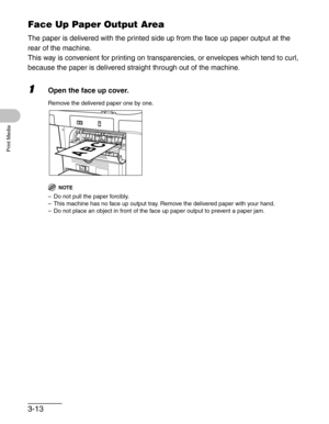 Page 573-13
Print Media
Face Up Paper Output Area
The paper is delivered with the printed side up from the face up paper output at the 
rear of the machine. 
This way is convenient for printing on transparencies, or envelopes which tend to curl, 
because the paper is delivered straight through out of the machine.
1Open the face up cover.
Remove the delivered paper one by one.
NOTE
– Do not pull the paper forcibly.
– This machine has no face up output tray. Remove the delivered paper with your hand.
– Do not...