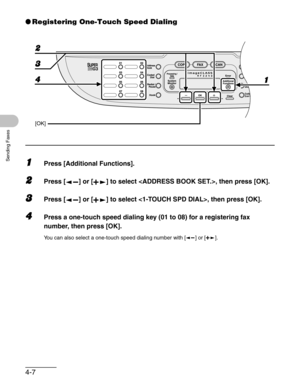 Page 654-7
Sending Faxes
●Registering One-Touch Speed Dialing
1Press [Additional Functions].
2Press [ ] or [ ] to select , then press [OK].
3Press [ ] or [ ] to select , then press [OK].
4Press a one-touch speed dialing key (01 to 08) for a registering fax 
number, then press [OK].
You can also select a one-touch speed dialing number with [ ] or [ ].
[OK]
4 1 3 2 