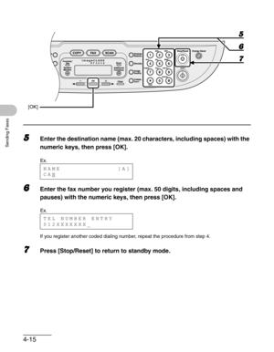 Page 734-15
Sending Faxes
5Enter the destination name (max. 20 characters, including spaces) with the 
numeric keys, then press [OK].
6Enter the fax number you register (max. 50 digits, including spaces and 
pauses) with the numeric keys, then press [OK].
If you register another coded dialing number, repeat the procedure from step 4.
7Press [Stop/Reset] to return to standby mode.
[OK]
7 6
5
Ex.
NAME             [A]
CAN
Ex.
TEL NUMBER ENTRY
012XXXXXXX_ 