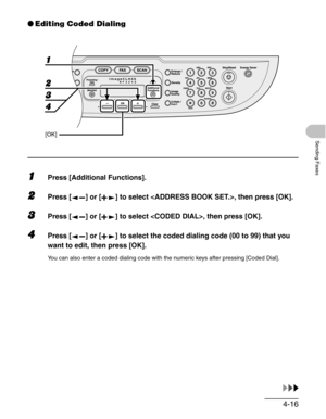 Page 744-16
Sending Faxes
●Editing Coded Dialing
1Press [Additional Functions].
2Press [ ] or [ ] to select , then press [OK].
3Press [ ] or [ ] to select , then press [OK].
4Press [ ] or [ ] to select the coded dialing code (00 to 99) that you 
want to edit, then press [OK].
You can also enter a coded dialing code with the numeric keys after pressing [Coded Dial].
1
2
4
[OK]
3 