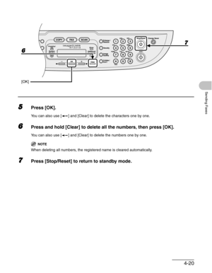 Page 784-20
Sending Faxes
5Press [OK].
You can also use [ ] and [Clear] to delete the characters one by one.
6Press and hold [Clear] to delete all the numbers, then press [OK].
You can also use [ ] and [Clear] to delete the numbers one by one.
NOTE
When deleting all numbers, the registered name is cleared automatically.
7Press [Stop/Reset] to return to standby mode.
6
[OK]
7 