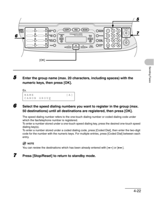 Page 804-22
Sending Faxes
5Enter the group name (max. 20 characters, including spaces) with the 
numeric keys, then press [OK].
6Select the speed dialing numbers you want to register in the group (max. 
50 destinations) until all destinations are registered, then press [OK].
The speed dialing number refers to the one-touch dialing number or coded dialing code under 
which the fax/telephone number is registered.
To enter a number stored under a one-touch speed dialing key, press the desired one-touch speed...