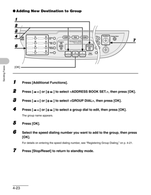 Page 814-23
Sending Faxes
●Adding New Destination to Group
1Press [Additional Functions].
2Press [ ] or [ ] to select , then press [OK].
3Press [ ] or [ ] to select , then press [OK].
4Press [ ] or [ ] to select a group dial to edit, then press [OK].
The group name appears. 
5Press [OK].
6Select the speed dialing number you want to add to the group, then press 
[OK].
For details on entering the speed dialing number, see “Registering Group Dialing,” on p. 4-21.
7Press [Stop/Reset] to return to standby mode.
6  2...