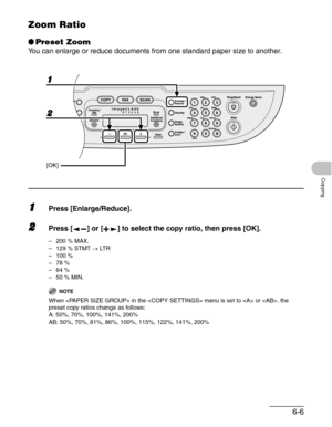 Page 986-6
Copying
Zoom Ratio
●Preset Zoom
You can enlarge or reduce documents from one standard paper size to another.
1Press [Enlarge/Reduce].
2Press [ ] or [ ] to select the copy ratio, then press [OK].
– 200 % MAX.
–129 % STMT → LT R
–100 %
–78 %
–64 %
–50 % MIN.
NOTE
When  in the  menu is set to  or , the 
preset copy ratios change as follows:
A: 50%, 70%, 100%, 141%, 200%
AB: 50%, 70%, 81%, 86%, 100%, 115%, 122%, 141%, 200%
2 1
[OK] 