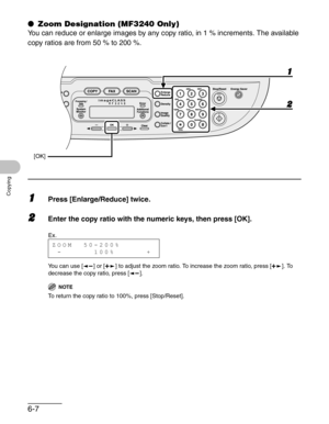 Page 996-7
Copying
● Zoom Designation (MF3240 Only)
You can reduce or enlarge images by any copy ratio, in 1 % increments. The available 
copy ratios are from 50 % to 200 %.
1Press [Enlarge/Reduce] twice.
2Enter the copy ratio with the numeric keys, then press [OK].
You can use [ ] or [ ] to adjust the zoom ratio. To increase the zoom ratio, press [ ]. To 
decrease the copy ratio, press [ ]. 
NOTE
To return the copy ratio to 100%, press [Stop/Reset].
[OK]
2 1
Ex.
ZOOM  50-200%
 -      100%      + 