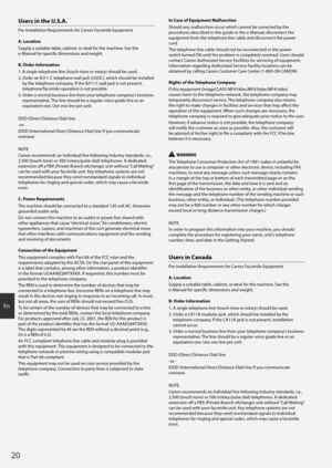 Page 2020
En
Users in the U.S.A.
Pre-Installation Requirements for Canon Facsimile Equipment
A. Location
Supply a suitable table, cabinet, or desk for the machine. See the 
e-Manual for specific dimensions and weight.
B. Order Information
1.  
A single t
 elephone line (touch-tone or rotary) should be used.
2. 
 
Or
 der an RJ11-C telephone wall jack (USOC), which should be installed 
by the telephone company. If the RJ11-C wall jack is not present, 
telephone/facsimile operation is not possible.
3. 
 
Or
 der...