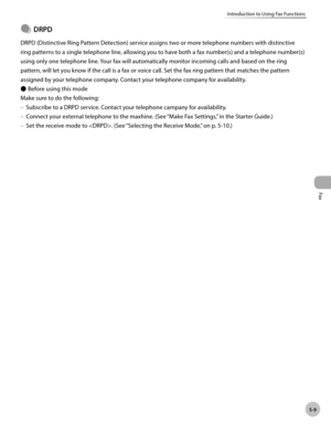 Page 108
Fax
5-9
Introduction to Using Fax Functions
 
  DRPD
DRPD (Distinctive Ring Pattern Detection) service assigns two or more telephone numbers with distinctive 
ring patterns to a single telephone line, allowing you to have both a fax number(s) and a telephone number(s) 
using only one telephone line. Your fax will automatically monitor incoming calls and based on the ring 
pattern, will let you know if the call is a fax or voice call. Set the fax ring pattern that matches the pattern 
assigned by your...