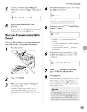 Page 114
Fax
5-15
Sending Fax Documents
 5 
Enter the numbers requested by the 
information service using 
 –  [numeric 
keys]. 
 
 =031XXXXXT789#
Ex.
 
 6 
If you want to receive faxes, press 
 [Start]. 
 If you are using the external telephone, hang up 
the handset after pressing 
 [Start]. 
 D ia lin g a n  O ve rs e as N um ber ( W it h   Dialing an Overseas Number (With 
Pau se s) Pauses) 
 When you dial or register an overseas number, you 
may need to insert a pause within the number. 
 1 
Place documents....