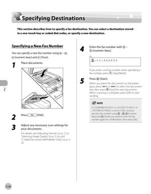 Page 117
Fax
5-18
  Specifying  Destinations   
      Sp ecif y in g D estin atio n sSpecifying Destinations
This section describes how to specify a fax destination. You can select a destination stored 
in a one-touch key or coded dial codes, or specify a new destination.
 
 Sp ecif y in g a  N ew  F a x N um ber  Specifying a New Fax Number 
 You can specify a new fax number using  – , 
 [numeric keys] and  [Tone]. 
 1 
Place documents. 
  
 2 
Press  [FAX]. 
  
 3 
Adjust any necessary scan settings for 
your...