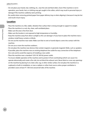 Page 13
xii
Safety Precautions
Safety Precautions
 Do not place your hands, hair, clothing, etc., near the exit and feed rollers. Even if the machine is not in 
operation, your hands, hair, or clothing may get caught in the rollers, which may result in personal injury or 
damage if the machine suddenly starts printing. 
 Be careful when removing printed paper from paper delivery tray or when aligning it, because it may be hot 
and result in burn injury. 
    Lo ca tio n  Location 
 Place the machine on a flat,...