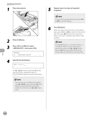 Page 121
Fax
5-22
Specifying Destinations
 1 
Place documents. 
  
 2 
Press  [Menu]. 
  
 3 
Press [] or [] to select 
, then press [OK]. 
 3  BROADCAST MENU 
 4 
Specify the destination. 
   
NO.001= 
 Use  – ,  [numeric keys] and  [ Tone], 
one-touch keys, coded dial codes, or 
 [Address Book] to specify destinations. 
You can enter up to 16 different fax numbers 
using  – ,  [numeric keys] and  [ Tone].
Make sure to press [OK] after entering the 
recipient’s number if you use 
 –  [numeric 
keys].
–
–
 5...