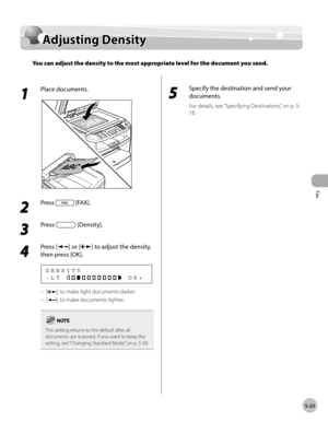 Page 122
Fax
5-23
  Adjusting  Density   
      Adju stin g D en sit yAdjusting Density
You can adjust the density to the most appropriate level for the document you send.
 
 1 
Place documents. 
  
 2 
Press  [FAX]. 
  
 3 
Press  [Density]. 
  
 4 
Press [] or [] to adjust the density, 
then press [OK]. 
 -LT             DK+ DENSITY 
 []: to make light documents darker. 
 [
]: to make documents lighter. 
This setting returns to the default after all 
documents are scanned. If you want to keep the 
setting, see...