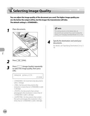 Page 123
Fax
5-24
  Selecting  Image  Quality   
      Sele ctin g I m ag e Q ualit ySelecting Image Quality
You can adjust the image quality of the document you send. The higher image quality you 
set, the better the output will be, but the longer the transmission will take.
The default setting is .
 
 1 
Place documents. 
  
 2 
Press  [FAX]. 
  
 3 
Press  [Image Quality] repeatedly 
to select the image quality, then press 
[OK]. 
                 FINE IMAGE QUALITY 
 : for most text-only documents 
(200 ×...