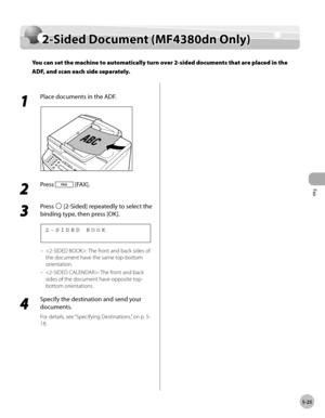 Page 124
Fax
5-25
  2-Sided Document (MF4380dn Only)   
    2-S id ed  D ocu m en t ( M F4 380d n O nly )2-Sided Document (MF4380dn Only)
You can set the machine to automatically turn over 2-sided documents that are placed in the 
ADF, and scan each side separately.
 
 1 
Place documents in the ADF. 
  
 2 
Press  [FAX]. 
  
 3 
Press  [2-Sided] repeatedly to select the 
binding type, then press [OK]. 
    2-SIDED BOOK 
 : The front and back sides of 
the document have the same top-bottom 
orientation. 
 : The...