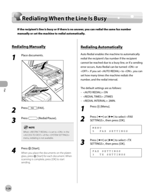Page 125
Fax
5-26
  Redialing When the Line Is Busy   
Red ia lin g W hen  t h e L in e I s  B usyRedialing When the Line Is Busy
If the recipient’s line is busy or if there is no answer, you can redial the same fax number 
manually or set the machine to redial automatically.
 
 R ed ia lin g M an ually   Redialing  Manually 
 1 
Place documents. 
  
 2 
Press  [FAX]. 
  
 3 
Press  [Redial/Pause]. 
When  is set to  in the 
 of the  
menu, redialing is not available.
 4 
Press  [Start]. 
 When you place the...