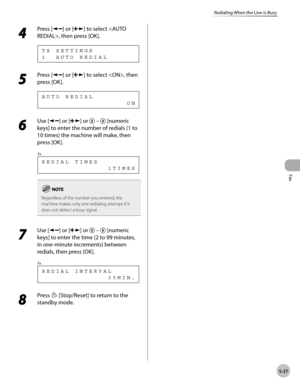 Page 126
Fax
5-27
Redialing When the Line Is Busy
 4 
Press [] or [] to select , then press [OK]. 
 1  AUTO REDIAL TX SETTINGS 
 5 
Press [] or [] to select , then 
press [OK]. 
                   ON AUTO REDIAL 
 6 
Use [] or [] or   –  [numeric 
keys] to enter the number of redials (1 to 
10 times) the machine will make, then 
press [OK]. 
               1TIMES REDIAL TIMES
Ex.
 
Regardless of the number you entered, the 
machine makes only one redialing attempt if it 
does not detect a busy signal.
 7 
Use []...